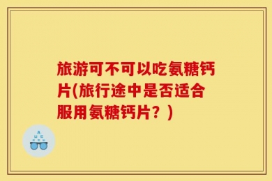 旅游可不可以吃氨糖钙片(旅行途中是否适合服用氨糖钙片？)