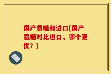 国产氨糖和进口(国产氨糖对比进口，哪个更优？)
