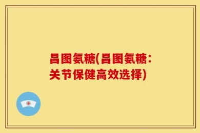 昌图氨糖(昌图氨糖：关节保健高效选择)