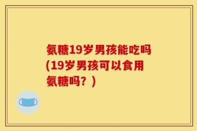 氨糖19岁男孩能吃吗(19岁男孩可以食用氨糖吗？)