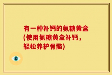 有一种补钙的氨糖黄盒(使用氨糖黄盒补钙，轻松养护骨骼)