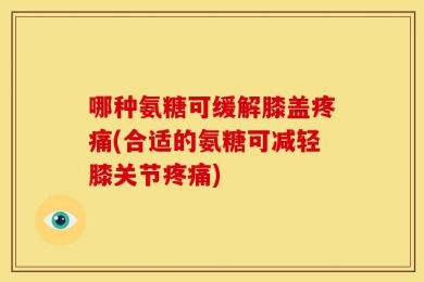 哪种氨糖可缓解膝盖疼痛(合适的氨糖可减轻膝关节疼痛)