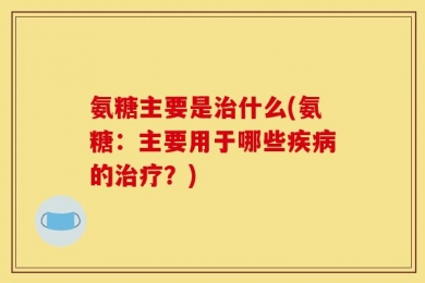 氨糖主要是治什么(氨糖：主要用于哪些疾病的治疗？)