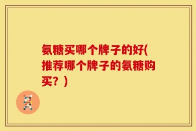 氨糖买哪个牌子的好(推荐哪个牌子的氨糖购买？)