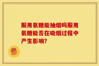服用氨糖能抽烟吗服用氨糖能否在吸烟过程中产生影响？