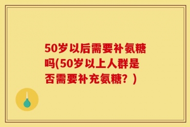 50岁以后需要补氨糖吗(50岁以上人群是否需要补充氨糖？)