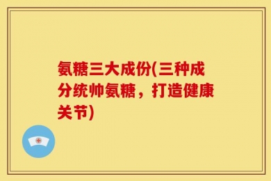氨糖三大成份(三种成分统帅氨糖，打造健康关节)