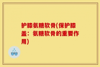 护膝氨糖软骨(保护膝盖：氨糖软骨的重要作用)