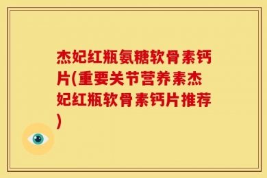 杰妃红瓶氨糖软骨素钙片(重要关节营养素杰妃红瓶软骨素钙片推荐)