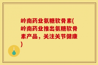 岭南药业氨糖软骨素(岭南药业推出氨糖软骨素产品，关注关节健康)