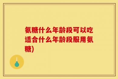 氨糖什么年龄段可以吃适合什么年龄段服用氨糖)