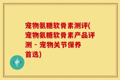 宠物氨糖软骨素测评(宠物氨糖软骨素产品评测 - 宠物关节保养首选)