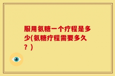 服用氨糖一个疗程是多少(氨糖疗程需要多久？)