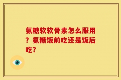 氨糖软软骨素怎么服用？氨糖饭前吃还是饭后吃？