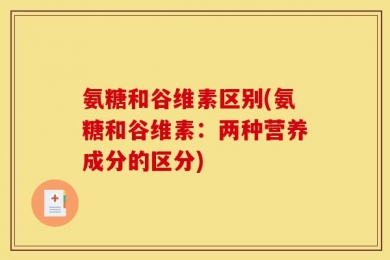 氨糖和谷维素区别(氨糖和谷维素：两种营养成分的区分)