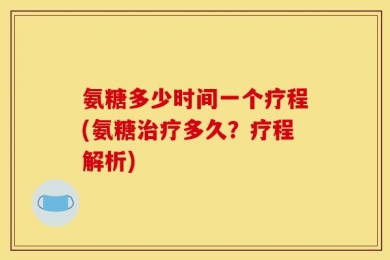 氨糖多少时间一个疗程(氨糖治疗多久？疗程解析)