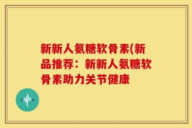 新新人氨糖软骨素(新品推荐：新新人氨糖软骨素助力关节健康