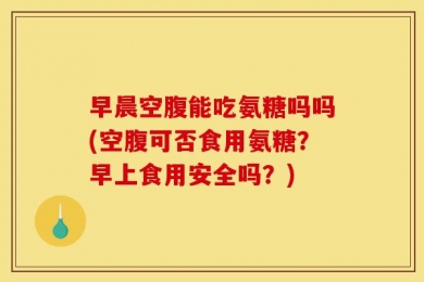早晨空腹能吃氨糖吗吗(空腹可否食用氨糖？早上食用安全吗？)