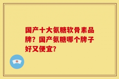 国产十大氨糖软骨素品牌？国产氨糖哪个牌子好又便宜？