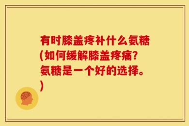 有时膝盖疼补什么氨糖(如何缓解膝盖疼痛？氨糖是一个好的选择。)