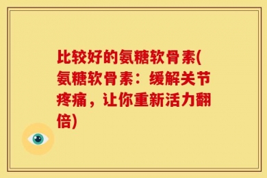 比较好的氨糖软骨素(氨糖软骨素：缓解关节疼痛，让你重新活力翻倍)