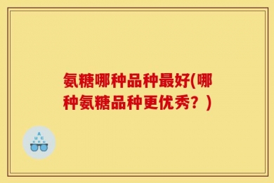 氨糖哪种品种最好(哪种氨糖品种更优秀？)