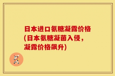 日本进口氨糖凝露价格(日本氨糖凝菌入侵，凝露价格飙升)