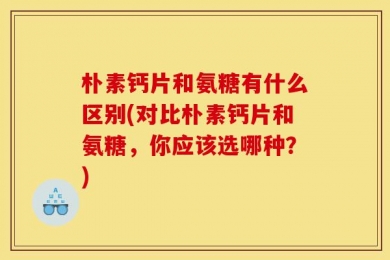 朴素钙片和氨糖有什么区别(对比朴素钙片和氨糖，你应该选哪种？)
