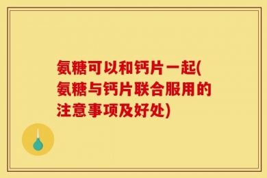 氨糖可以和钙片一起(氨糖与钙片联合服用的注意事项及好处)