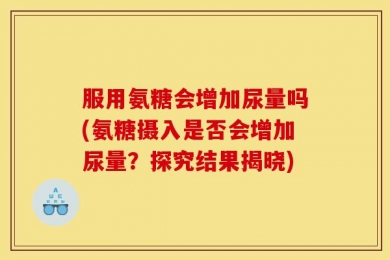 服用氨糖会增加尿量吗(氨糖摄入是否会增加尿量？探究结果揭晓)