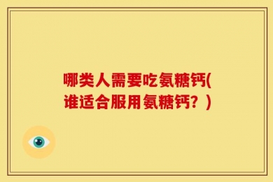 哪类人需要吃氨糖钙(谁适合服用氨糖钙？)