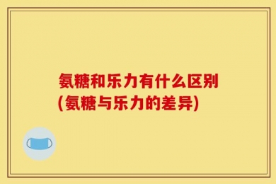 氨糖和乐力有什么区别(氨糖与乐力的差异)