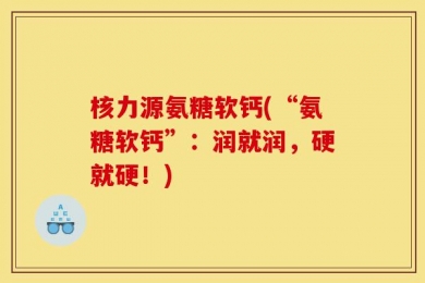 核力源氨糖软钙(“氨糖软钙”：润就润，硬就硬！)