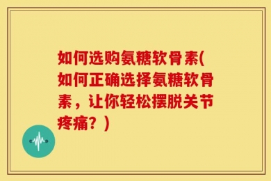 如何选购氨糖软骨素(如何正确选择氨糖软骨素，让你轻松摆脱关节疼痛？)