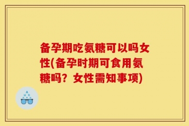 备孕期吃氨糖可以吗女性(备孕时期可食用氨糖吗？女性需知事项)