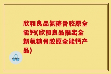 欣和良品氨糖骨胶原全能钙(欣和良品推出全新氨糖骨胶原全能钙产品)