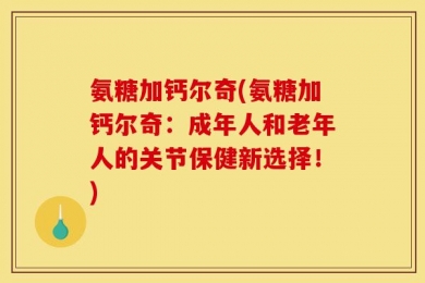 氨糖加钙尔奇(氨糖加钙尔奇：成年人和老年人的关节保健新选择！)