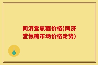 同济堂氨糖价格(同济堂氨糖市场价格走势)