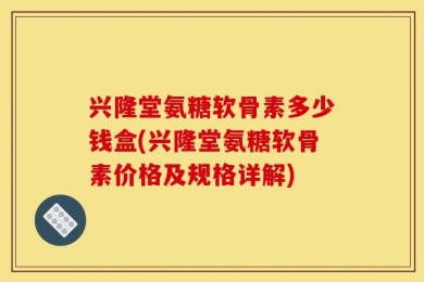 兴隆堂氨糖软骨素多少钱盒(兴隆堂氨糖软骨素价格及规格详解)