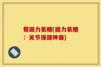 帮固力氨糖(固力氨糖：关节保健神器)