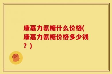 康嘉力氨糖什么价格(康嘉力氨糖价格多少钱？)