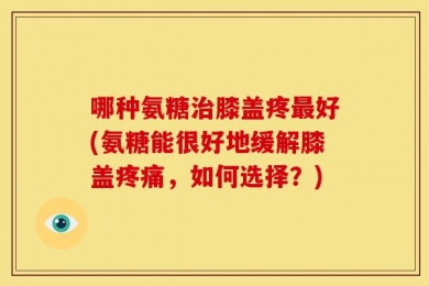 哪种氨糖治膝盖疼最好(氨糖能很好地缓解膝盖疼痛，如何选择？)