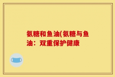 氨糖和鱼油(氨糖与鱼油：双重保护健康