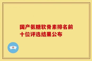 国产氨糖软骨素排名前十位评选结果公布