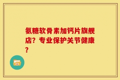 氨糖软骨素加钙片旗舰店？专业保护关节健康？