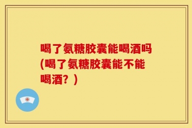 喝了氨糖胶囊能喝酒吗(喝了氨糖胶囊能不能喝酒？)