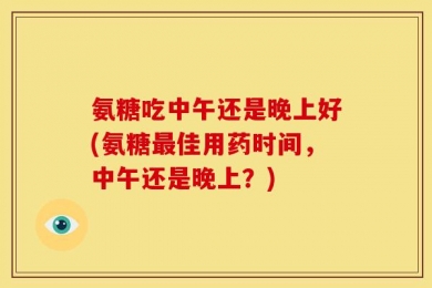 氨糖吃中午还是晚上好(氨糖最佳用药时间，中午还是晚上？)