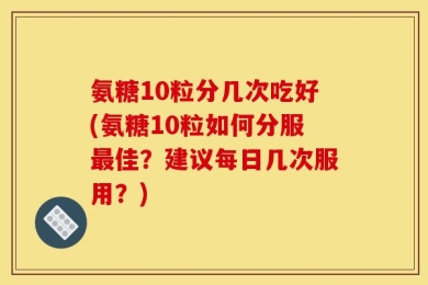 氨糖10粒分几次吃好(氨糖10粒如何分服最佳？建议每日几次服用？)