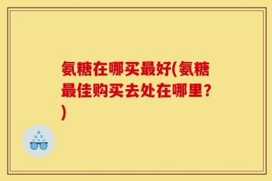 氨糖在哪买最好(氨糖最佳购买去处在哪里？)
