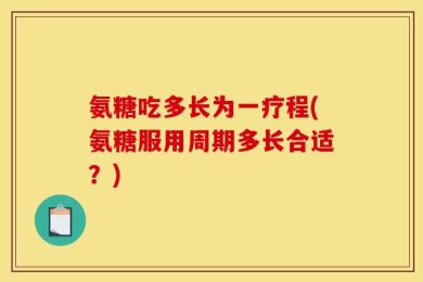 氨糖吃多长为一疗程(氨糖服用周期多长合适？)